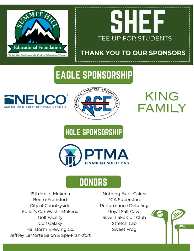SHEF Tee Up for Students  Thank you to our sponsors  Eagle Sponsorship NEUCO, American Creative Enterprises LLC, King Family Hole Sponsorship  PTMA Financial Solutions Donors 19th Hole-Mokena, Beem-Frankfort, City of Countryside, Fuller's Car Wash- Mokena, Golf Facility, Golf Galaxy, Hailstorm Brewing Co., Jeffrey LaMorte Salon & Spa-Frankfort, Nothing Bunt Cakes, PGA Superstore, Performance Detailing, Royal Salt Cave, Silver Lake Golf Club, Stretch Lab, Sweet Frog