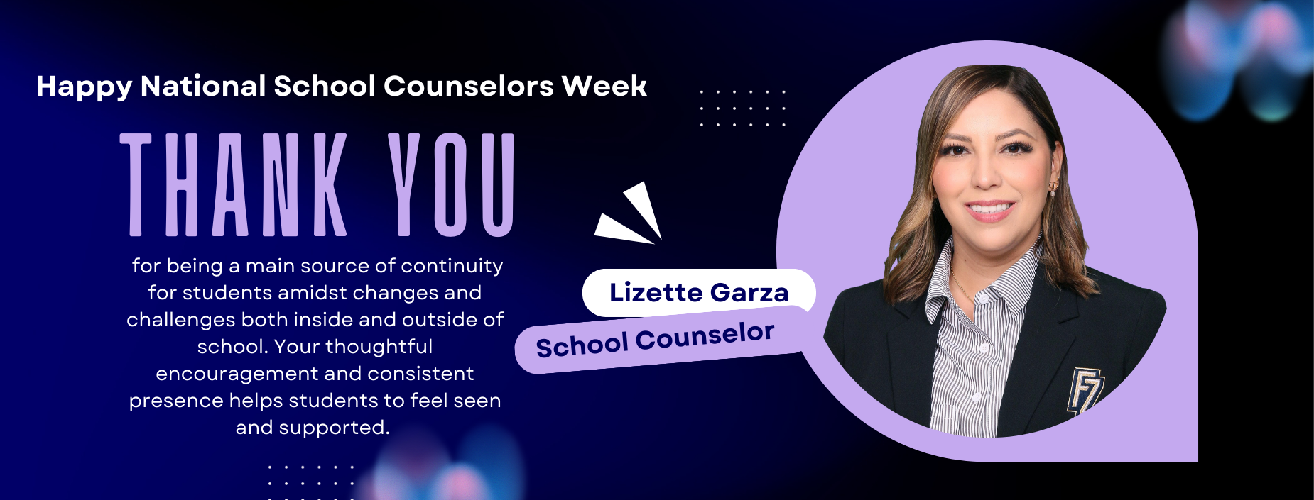 Happy National School Counselors Week
Thank you
 for being a main source of continuity for students amidst changes and challenges both inside and outside of school. Your thoughtful encouragement and consistent presence helps students to feel seen and supported. 
Lizette Garza
School Conselor
