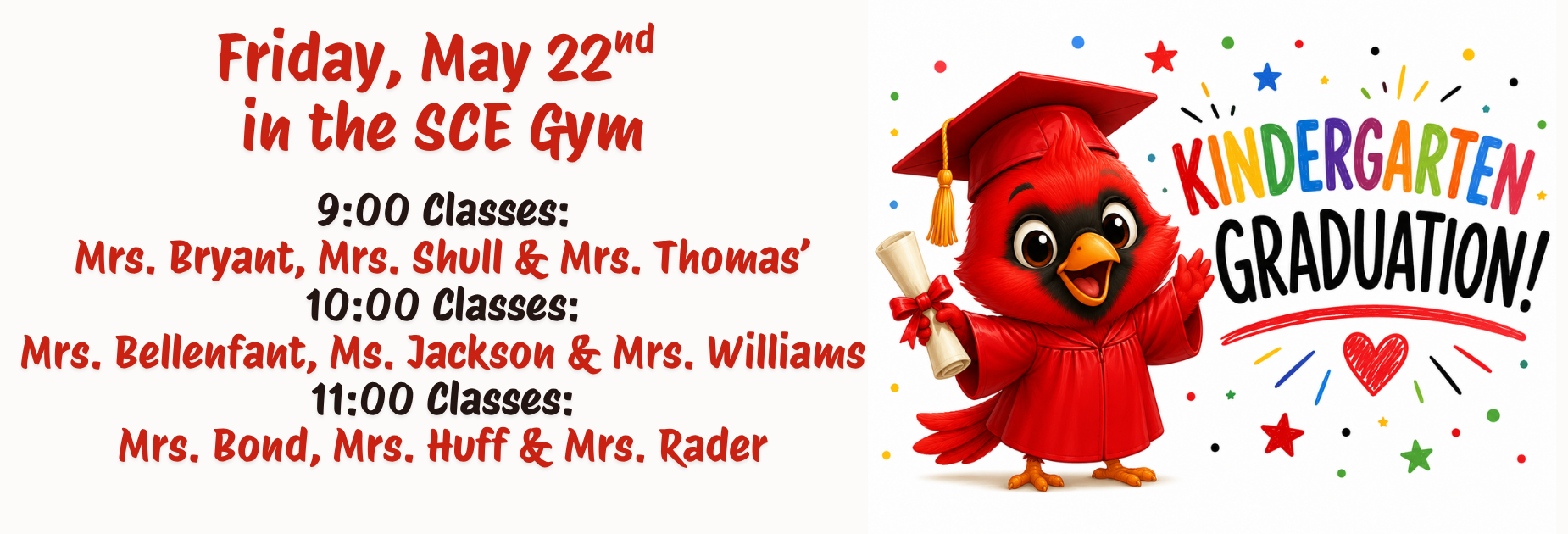 Kindergarten Graduation information: Friday, May 22nd 
in the SCE Gym

9:00 Classes:
Mrs. Bryant, Mrs. Shull & Mrs. Thomas&rsquo;
10:00 Classes:
Mrs. Bellenfant, Ms. Jackson & Mrs. Williams
11:00 Classes:
Mrs. Bond, Mrs. Huff & Mrs. Rader