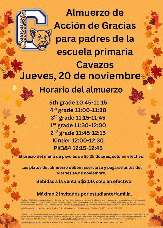 Escuela Primaria Cavazos  Celebración de Acción de Gracias Almuerzo para Padres Jueves 20 de noviembre Horario del almuerzo 5.º grado: 10:45-11:15 4.º grado: 11:00-11:30 3.º grado: 11:15-11:45 1.º grado: 11:30-12:00 2.º grado: 11:45-12:15 Kínder: 12:00-12:30 Preescolar 3 y 4: 12:15-12:45 El costo del almuerzo de pavo es de $5.25 (solo efectivo). Los platos deben reservarse y pagarse antes del viernes 14 de noviembre.  Bebidas a la venta: $2.00 (solo efectivo).  Máximo 2 invitados por estudiante/familia.