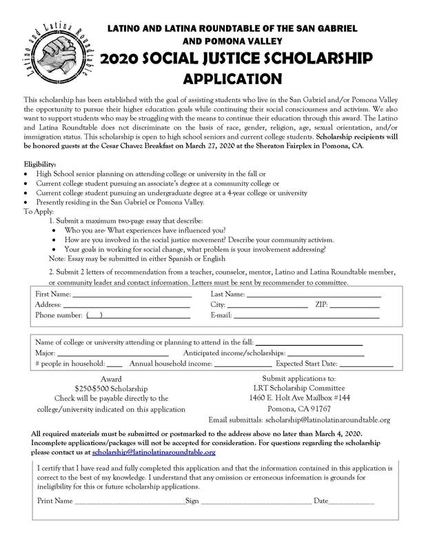 This scholarship has been established with the goal of assisting students who live in the San Gabriel and/or Pomona Valley the opportunity to pursue their higher education goals while continuing their social consciousness and activism. We also want to support students who may be struggling with the means to continue their education through this award. The Latino and Latina Roundtable does not discriminate on the basis of race, gender, religion, age, sexual orientation, and/or immigration status. This scholarship is open to high school seniors and current college students. Scholarship recipients will be honored guests at the Cesar Chavez Breakfast on March 27, 2020 at the Sheraton Fairplex in Pomona, CA.