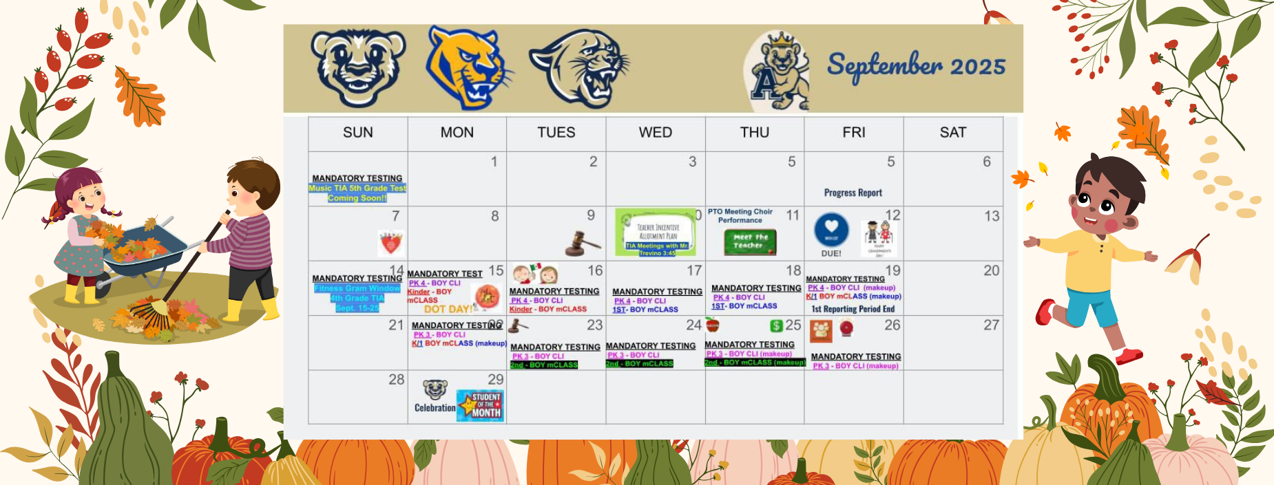 September 2025
MANDATORY TESTING
Music TIA 5th Grade Test
Coming Soon!!
Progress Report
TEACHER INCENTIVE
ALLOTMENT PLAN
TIA Meetings with Mr.
PTO Meeting Choir 11 Performance
Meet the Teacher
 MANDATORY TEST 15
MANDATORY TESTING
Fitness Gram Window
4th Grade TIA
Sept. 15-25
PK 4-BOY CLI Kinder-BOY mCLASS
DOT DAY!
21 MANDATORY TESTING
PK 3-BOY CLI
DUE!
MANDATORY TESTING
MANDATORY TESTING MANDATORY TESTING MANDATORY TESTING