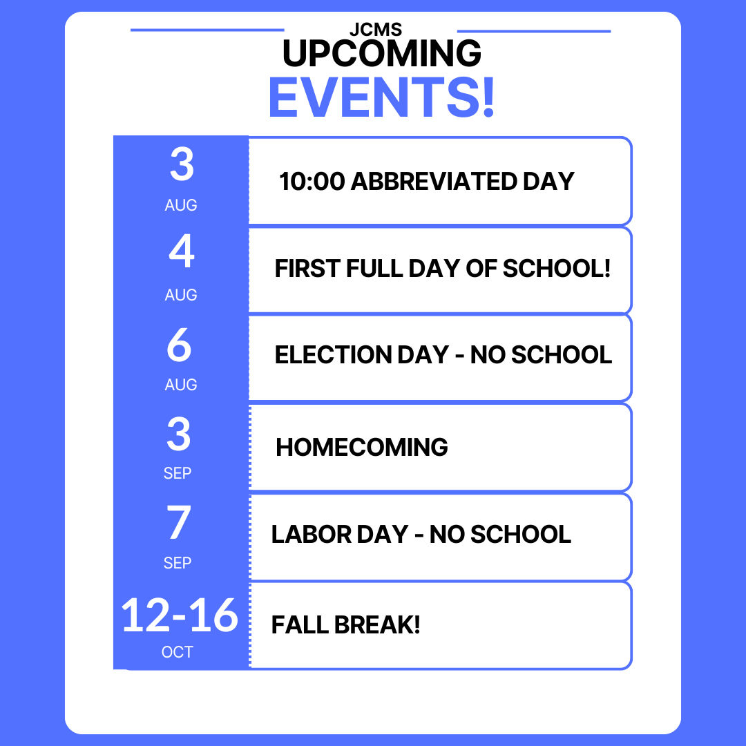 Welcome back to JCMS!! Here are the events you need to know about for the start of the year! August 3: 10:00 Abbreviated Day August 4: First Full Day of School! August 6: Election Day - No School September 3: Homecoming September 7: Labor Day - No School October 12-16: Fall Break!