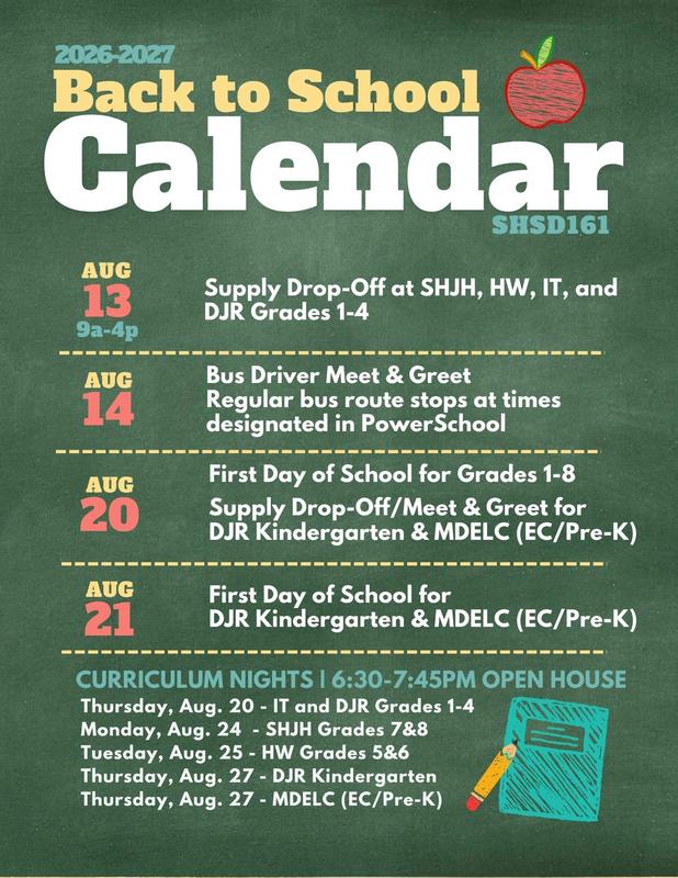 2026-2027 Back to School Calendar SHSD161   Aug. 13 9a-4p Supply Drop-Off at SHJH, HW, IT, and DJR Grades 1-4    Aug. 14 Bus Driver Meet & Greet Regular bus route stops at times designated in PowerSchool  Aug. 20 First Day of School for Grades 1-8 Supply Drop-Off/Meet & Greet for  DJR Kindergarten & MDELC (EC/Pre-K  Aug. 21 First Day of School for DJR Kindergarten & MDELC (EC/Pre-K)  Curriculum Nights 6:30-7:45PM Open House Thursday, Aug. 20 - IT and DJR Grades 1-4 Monday, Aug. 24  - SHJH Grades 7&8 Tuesday, Aug. 25 - HW Grades 5&6 Thursday, Aug. 27 - DJR Kindergarten Thursday, Aug. 27 - MDELC (EC/Pre-K)