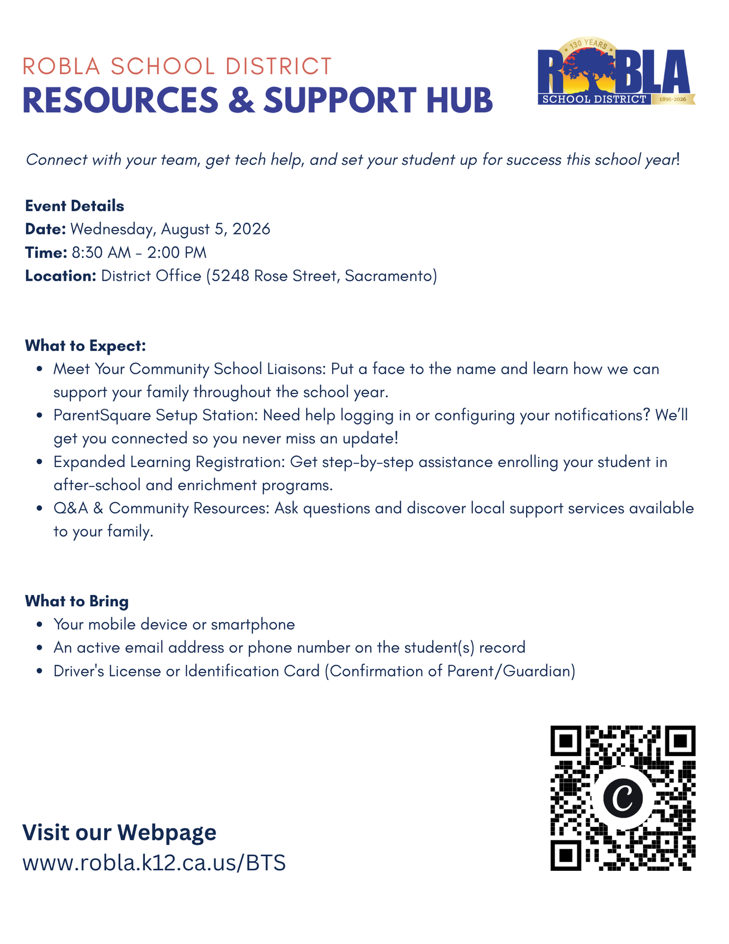 PARENT RESOURCES & SUPPORT - WEDNESDAY, AUGUST 5, 2026   Connect with your team, get tech help, and set your student up for success this school year!     Event Details Date: Wednesday, August 5, 2026  Time: 8:30 AM - 2:00 PM  Location: District Office (5248 Rose Street, Sacramento)     What to Expect:  Meet Your Community School Liaisons: Put a face to the name and learn how we can support your family throughout the school year. ParentSquare Setup Station: Need help logging in or configuring your notifications? We’ll get you connected so you never miss an update! Expanded Learning Registration: Get step-by-step assistance enrolling your student in after-school and enrichment programs. Q&A & Community Resources: Ask questions and discover local support services available to your family.   What to Bring Your mobile device or smartphone An active email address or phone number on the student(s) record Driver's License or Identification Card (Confirmation of Parent/Guardian)