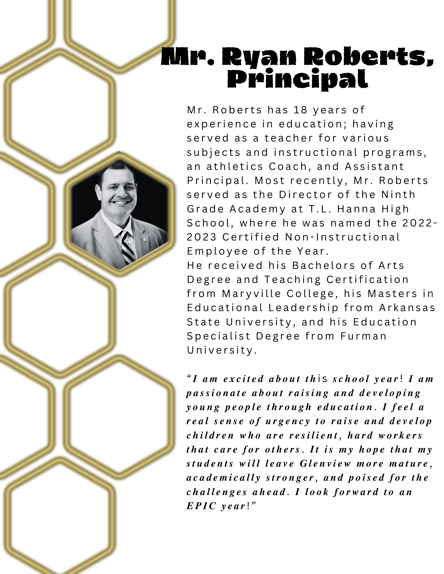Mr. Roberts has 18 years of experience in education; having served as a teacher for various subjects and instructional programs, an athletics Coach, and Assistant Principal. Most recently, Mr. Roberts served as the Director of the Ninth Grade Academy at T.L. Hanna High School, where he was named the 2022-2023 Certified Non-Instructional Employee of the Year. He received his Bachelors of Arts Degree and Teaching Certification from Maryville College, his Masters in Educational Leadership from Arkansas State University, and his Education Specialist Degree from Furman University. 