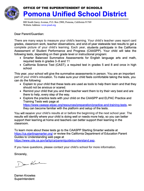 Dear Parent/Guardian: There are many ways to measure your child’s learning. Your child’s teacher uses report card grades, classroom work, teacher observations, and end-of-year statewide test results to get a complete picture of your child’s learning. Each year, students participate in the California Assessment of Student Performance and Progress (CAASPP). Your child will take the following tests, depending on their grade level or instructional program:  Smarter Balanced Summative Assessments for English language arts and math, required tests in grades 3–8 and 11  California Science Test (CAST), a required test in grades 5 and 8 and once in high school This year, your school will give the summative assessments in person. You are an important part of your child’s education. To make sure yo