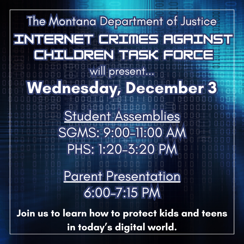 Internet Crimes Against Children Task Force will present... Wednesday, December 3  Student Assemblies SGMS: 9:00–11:00 AM PHS: 1:20–3:20 PM  Parent Presentation 6:00–7:15 PM Join us to learn how to protect kids and teens in today’s digital world. The Montana Department of Justice