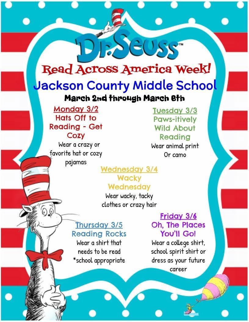 Flyer with Dr. Seuss Read Across America Week! Jackson County Middle School, March 2nd through March 8th. Monday (3/2): Wear a crazy or favorite hat or cozy pajamas Tuesday (3/3): Wear animal print or camo Wednesday (3/4): Wear wacky, tacky clothes or crazy hair Thursday (3/5): Wear a shirt that needs to be read *school appropriate* Friday (3/6): Wear a college shirt, school spirit shirt or dress as your future career