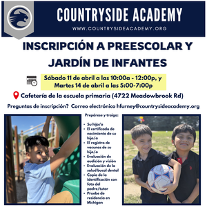 INSCRIPCIÓN A PREESCOLAR Y JARDÍN DE INFANTES Sábado 11 de abril a las 10:00a - 12:00p, y Martes 14 de abril a las 5:00-7:00p Cafetería de la escuela primaria (4722 Meadowbrook Rd) Preguntas de inscripción? Correo electrónico hfurney@countrysideacademy.org Prepárese y traiga: • Su hijo/a • El certificado de nacimiento de su hijo/a • El registro de vacunas de su hijo/a • Evaluación de audición y visión • Evaluación de la salud bucal dental • Copia de la identificación con foto del padre/tutor • Pruebe de residencia en Michigan