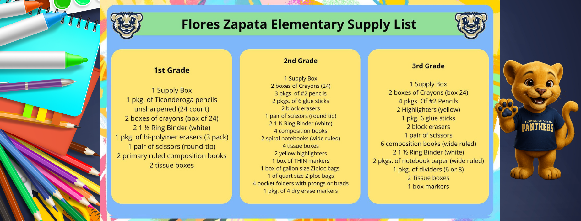 Flores Zapata Elementary Supply List
1st Grade
1 Supply Box
1 pkg. of Ticonderoga pencils unsharpened (24 count)
2 boxes of crayons (box of 24) 211⁄2 Ring Binder (white)
1 pkg. of hi-polymer erasers (3 pack) 1 pair of scissors (round-tip)
2 primary ruled composition books 2 tissue boxes
2nd Grade
1 Supply Box
2 boxes of Crayons (24) 3 pkgs. of #2 pencils
2 pkgs. of 6 glue sticks 2 block erasers
1 pair of scissors (round tip) 211⁄2 Ring Binder (white) 4 composition books
2 spiral notebooks (wide ruled) 4 tissue boxes
2 yellow highlighters
1 box of THIN markers
1 box of gallon size Ziploc bags 1 of quart size Ziploc bags
4 pocket folders with prongs or brads
1 pkg. of 4 dry erase markers