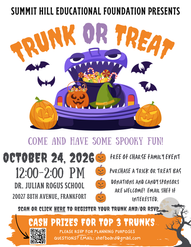 Summit Hill Educational Foundation Presents Trunk or Treat Come and have some spooky fun! October 24, 2026 12:00-2:00 PM Dr. Julian Rogus School 20027 88th Ave., Frankfort Free of charge family event Purchase a trick or treat bag Donations and candy sponsors are welcome! Email SHEF if interested. Cash prizes for top 3 trunks. Please RSVP for planning purposes. Questions? Email shefboard@gmail.com.