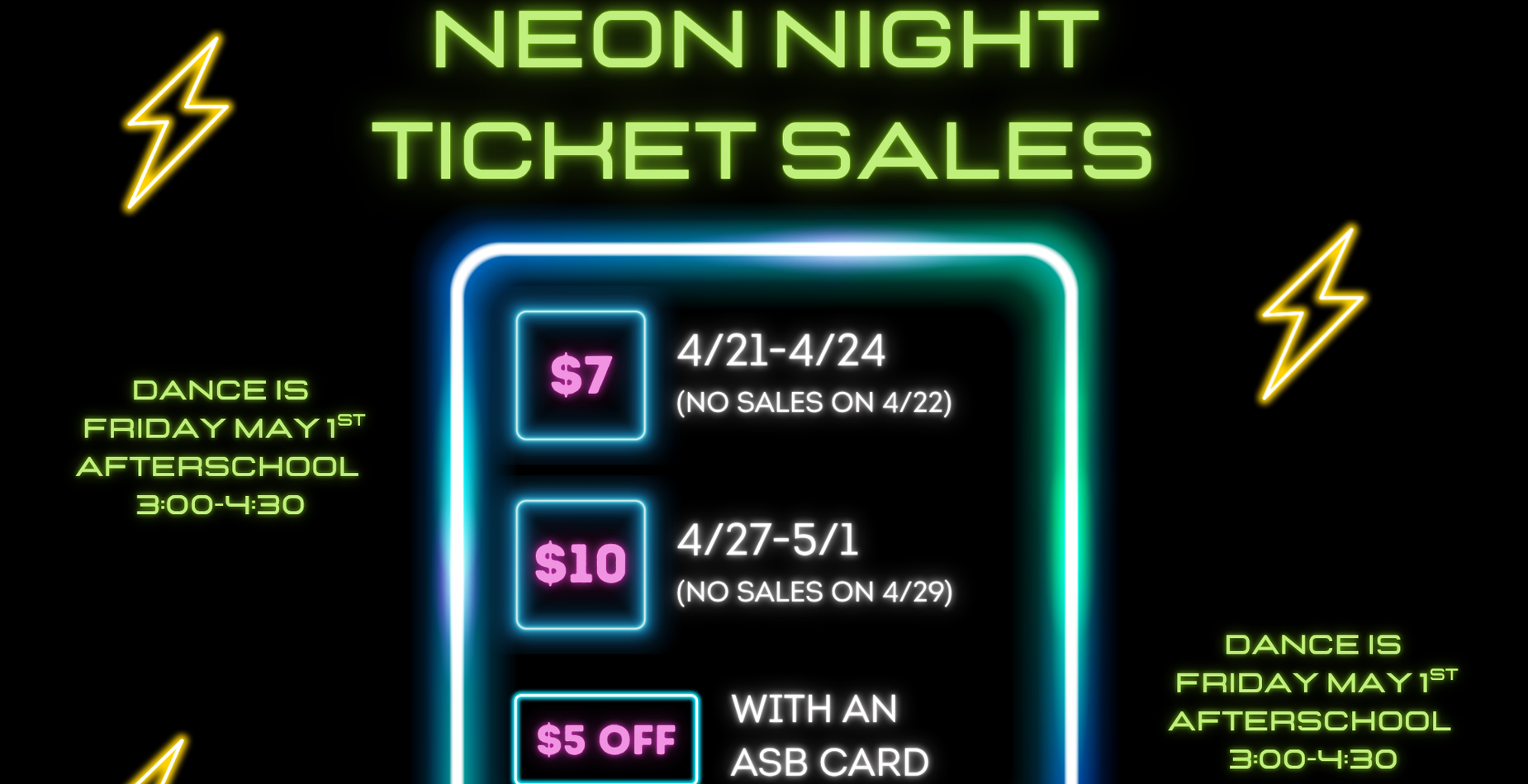 Neon Night Dance Tickets on Sale Now.  Price increases 4/27.  $5.00 off with an ASB card.  $7.00 4/21-4/24, $10.00 4/27-5/1.  Dance is May 1st, 3:00-4:30pm.