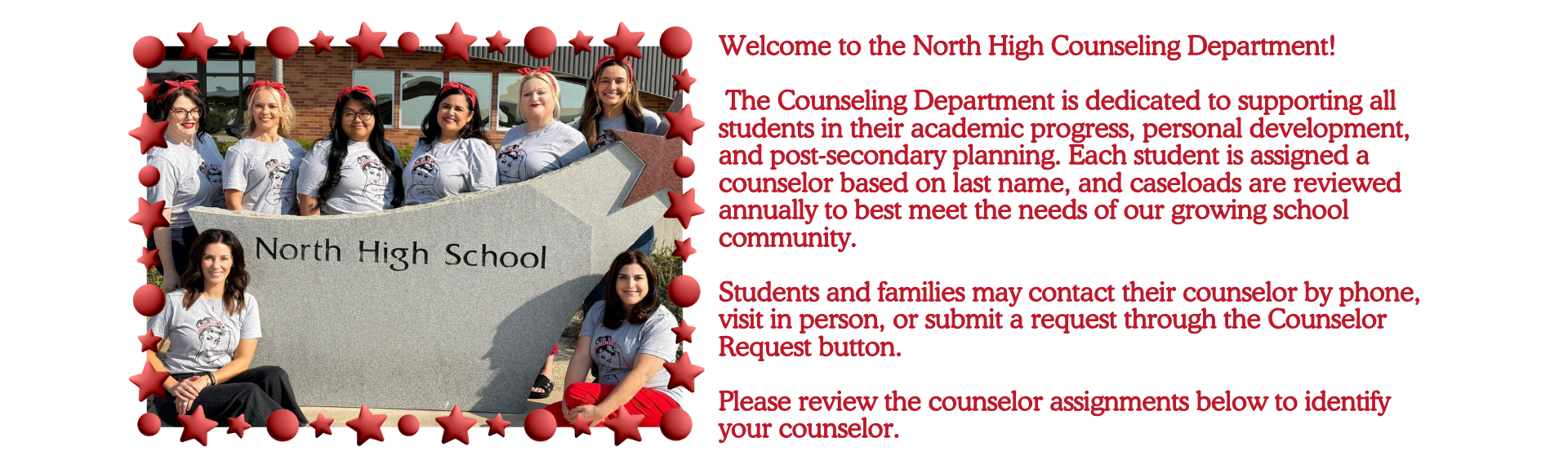 Welcome to the North High Counseling Department!   The Counseling Department is dedicated to supporting all students in their academic progress, personal development, and post-secondary planning. Each student is assigned a counselor based on last name, and caseloads are reviewed annually to best meet the needs of our growing school community.  Students and families may contact their counselor by phone, visit in person, or submit a request through the Counselor Request button.  Please review the counselor assignments below to identify your counselor.