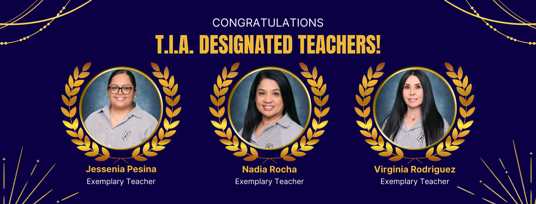 CONGRATULATIONS
T.I.A. DESIGNATED TEACHERS!
Jessenia Pesina Exemplary Teacher
Nadia Rocha
Exemplary Teacher
Virginia Rodriguez
Exemplary Teacher
