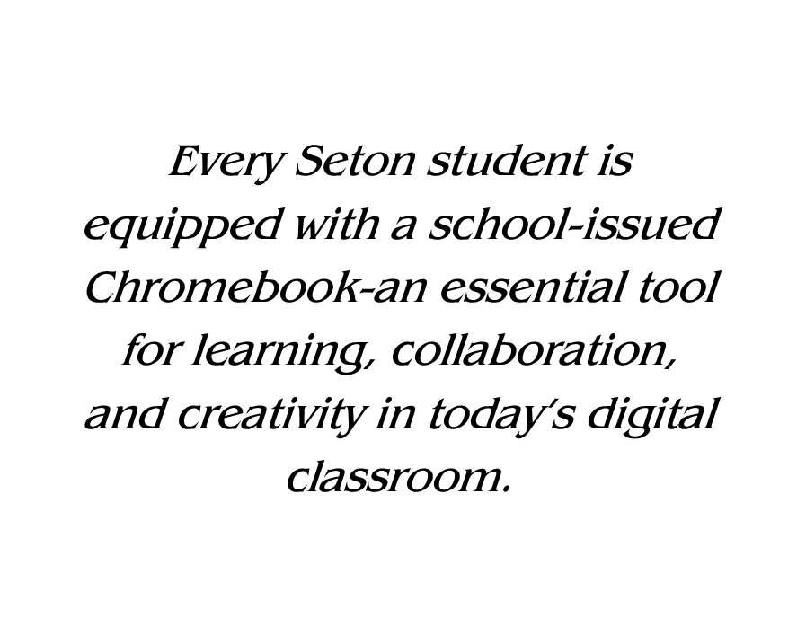 Every Seton student is equipped with a school-issued Chromebook—an essential tool for learning, collaboration, and creativity in today’s digital classroom.