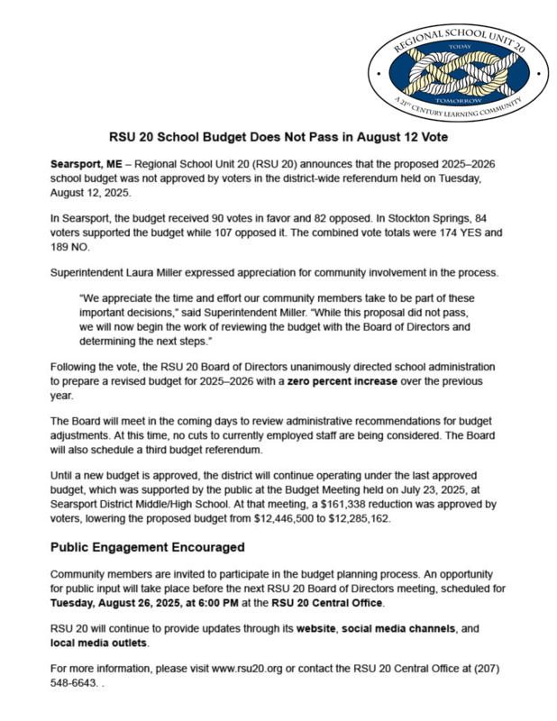 RSU 20 School Budget Does Not Pass in August 12 Vote Searsport, ME – Regional School Unit 20 (RSU 20) announces that the proposed 2025–2026 school budget was not approved by voters in the district-wide referendum held on Tuesday, August 12, 2025. In Searsport, the budget received 90 votes in favor and 82 opposed. In Stockton Springs, 84 voters supported the budget while 107 opposed it. The combined vote totals were 174 YES and 189 NO. Superintendent Laura Miller expressed appreciation for community involvement in the process. Full Video posted at www.RSU20.org