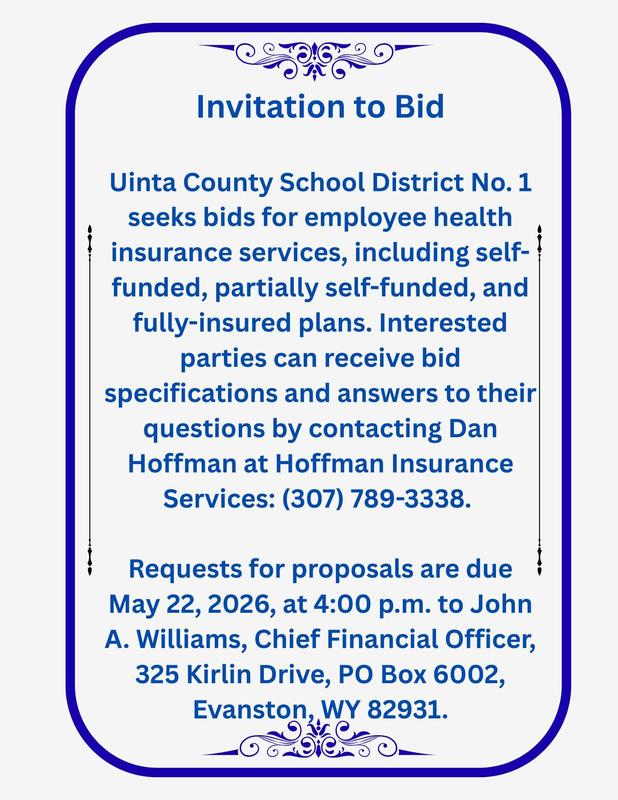 Invitation to Bid  Uinta County School District No. 1 seeks bids for employee health insurance services, including self-funded, partially self-funded, and fully-insured plans.  Interested parties can receive bid specifications and answers to their questions by contacting Dan Hoffman at Hoffman Insurance Services: (307) 789-3338.   Requests for proposals are due May 22, 2026, at 4:00 p.m. to John A. Williams, Chief Financial Officer, 325 Kirlin Drive, PO Box 6002, Evanston, WY 82931.