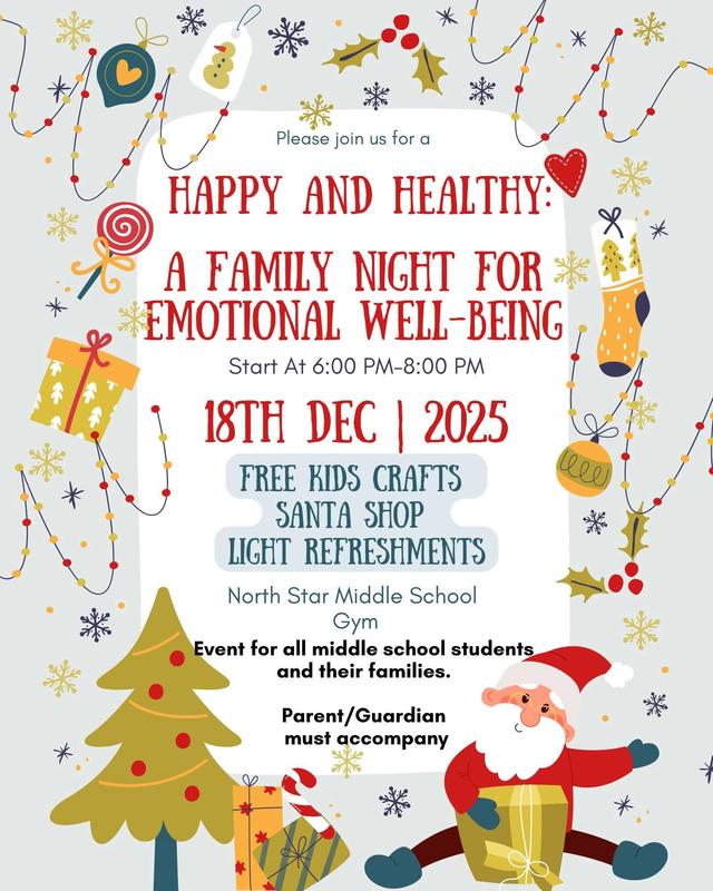 Happy and Healthy: A Family Night for Emotional Wellbeing December 18th, 2025 from 6-8 p.m. at North Star Middle School Free Kids Crafts, Santa Shop, Light Refreshments Event for all Middle School Students and their families  Parent or guardian must accompany children