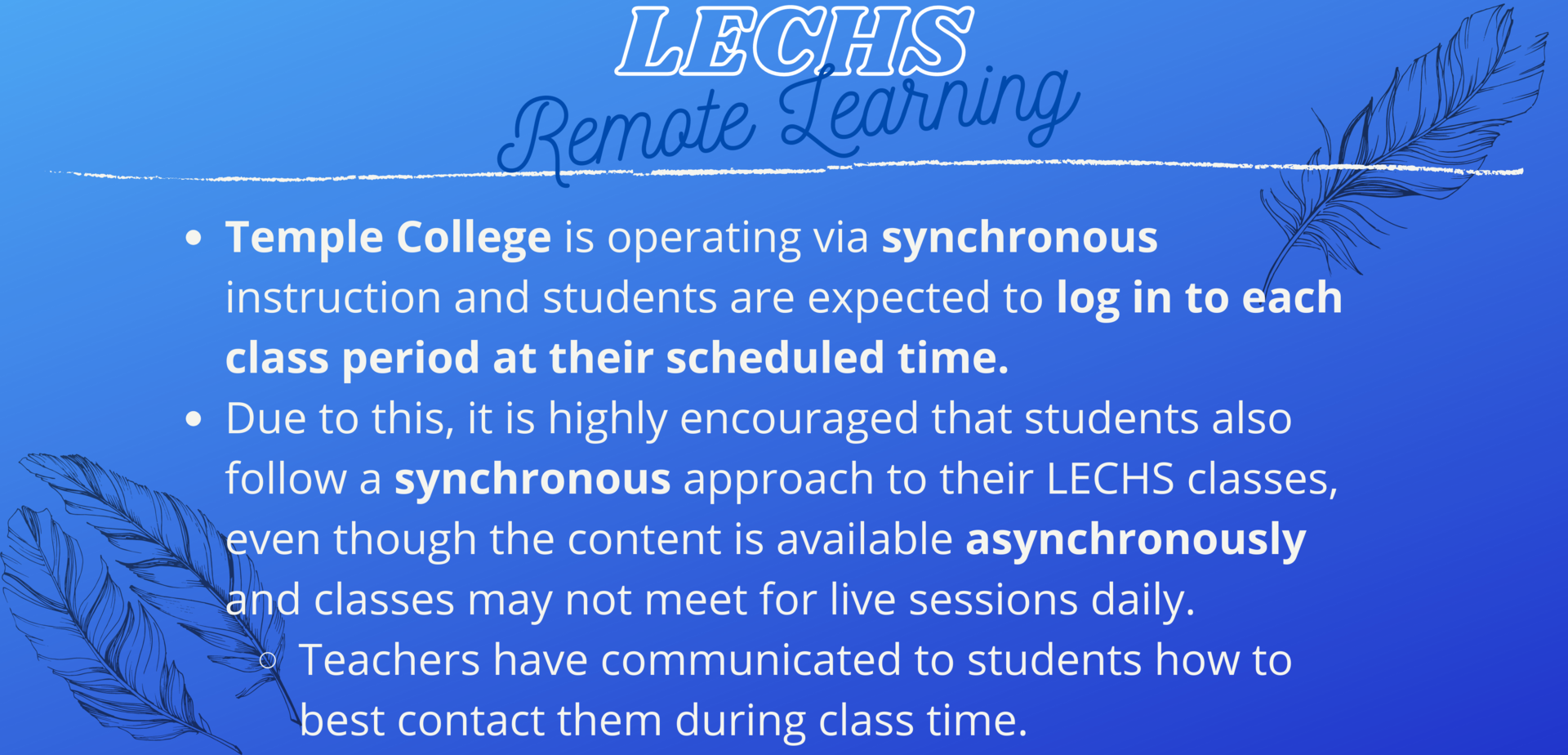 Temple College is operating via synchronous instruction and students are expected to log in to each class period at their scheduled time. Due to this, it is highly encouraged that students also follow a synchronous approach to their LECHS classes, even though the content is available asynchronously and classes may not meet for live sessions daily. Teachers have communicated to students how to best contact them during class time.