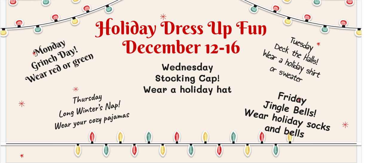 Holiday Dress Up Fun on December 12 to 16: Monday-Grinch Day, wear green; Tuesday-Deck the Hall, wear holiday shirt or sweater; Wednesday- Stocking Cap, wear a holiday cap; Thursday-Long Winter's Nap, wear your pajamas; Friday= Jingle Bells, wear holiday socks and bells.