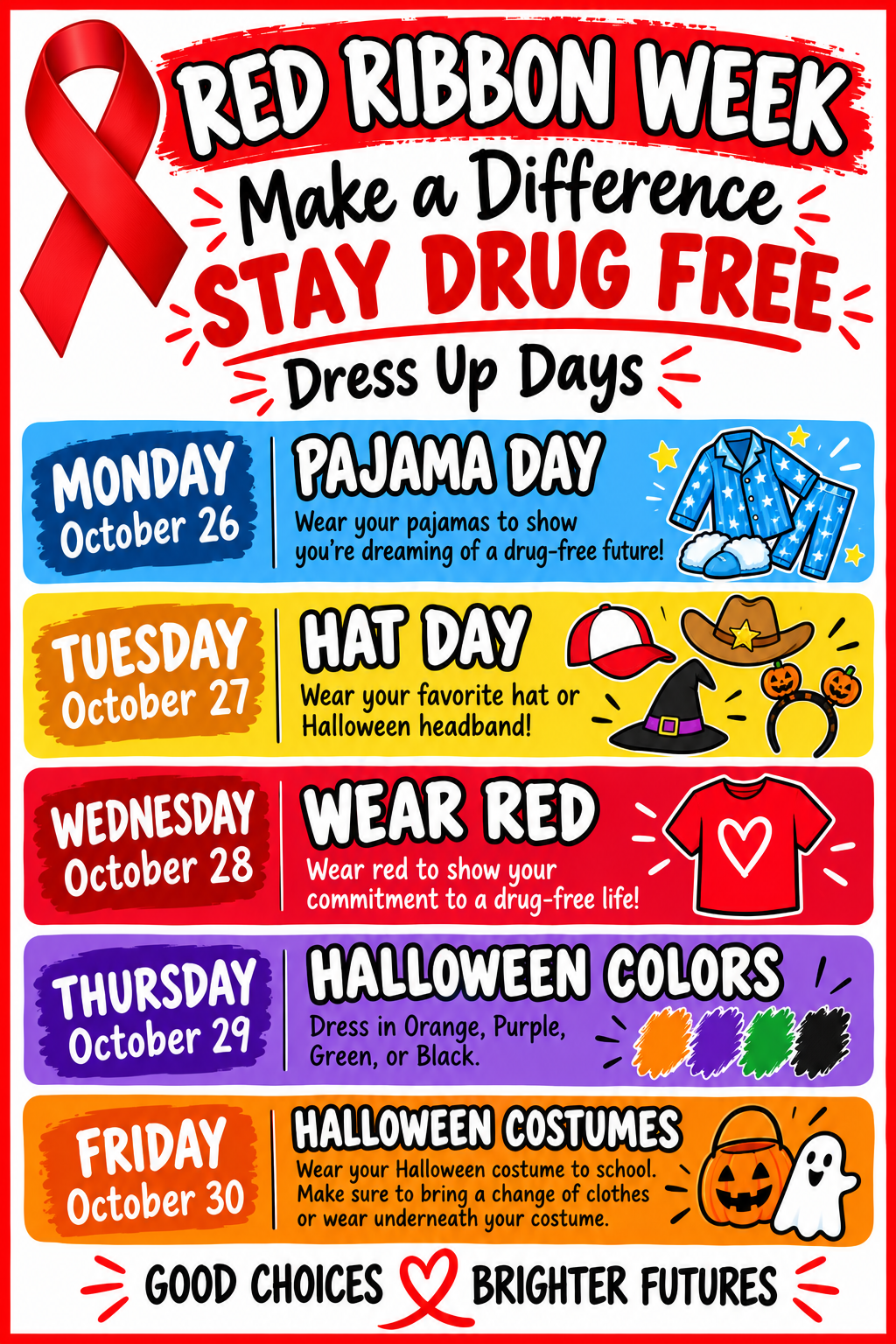 Red Ribbon Week - Make a Difference - Stay Drug Free - Dress Up Days! Monday, October 26: Pajama Day, Wear your pajamas to show you're dreaming of a drug-free future! Tuesday, October 27: Hat Day, Wear your favorite hat or Halloween headband! Wednesday, October 28: Wear Red, Wear red to show your commitment to a drug-free life! Thursday, October 29: Halloween Colors: Dress in Orange, Purple, Green or Black. Friday, October 30: Halloween Costumes, Wear your Halloween costume to school. Make sure to bring a change of clothes or wear underneath your costume. Good Choices. Brighter Futures.