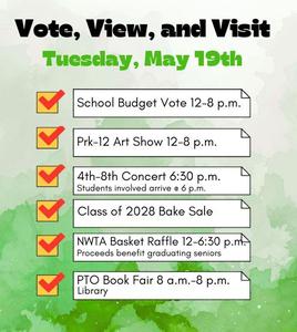 Tuesday, May 19, 2026 the following events.  PTO Book Fair (8 a.m. – 8 p.m.): Shop for books in the library to support PTO initiatives.    Annual School Budget Vote (12 p.m. – 8 p.m.): Cast your vote to help shape our educational programs.    PK-12 District Art Show (12 p.m. – 8 p.m.): View student artwork from all grade levels on display throughout the halls.    NWTA Basket Raffle (12 p.m. – 6:30 p.m.): Enter to win themed baskets donated by staff; winners are drawn at 6:30 p.m.    4th–8th Grade Concert (6:30 p.m.): Enjoy a live performance by our middle-level musicians.  See there!