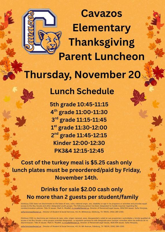 Cavazos Elementary Thanksgiving Parent Luncheon Thursday, November 20 Lunch Schedule 5th grade 10:45-11:15 4th grade 11:00-11:30 3rd grade 11:15-11:45 1st grade 11:30-12:00 2nd grade 11:45-12:15 Kinder 12:00-12:30 PK3&4 12:15-12:45 Cost of the turkey meal is $5.25 cash only lunch plates must be preordered/paid by Friday, November 14th. Drinks for sale $2.00 cash only No more than 2 guests per student/family