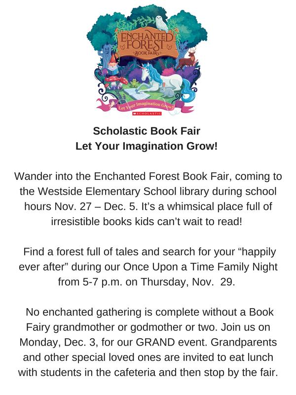 Scholastic Book Fair Let Your Imagination Grow! Wander into the Enchanted Forest Book Fair, coming to the Westside Elementary School library during school hours Nov. 27 – Dec. 5. It’s a whimsical place full of irresistible books kids can’t wait to read! Find a forest full of tales and search for your “happily ever after” during our Once Upon a Time Family Night from 5-7 p.m. on Thursday, Nov. 29. No enchanted gathering is complete without a Book Fairy grandmother or godmother or two. Join us on Monday, Dec. 3, for our GRAND event. Grandparents and other special loved ones are invited to eat lunch with students in the cafeteria and then stop by the fair.