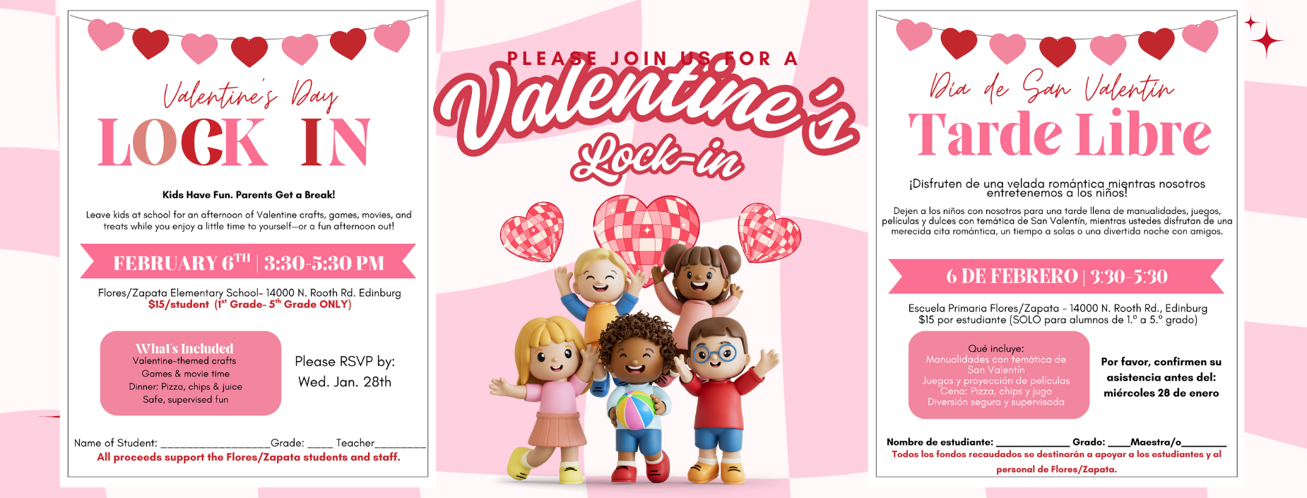 Valentine's Day
LOCK IN
Kids Have Fun. Parents Get a Break!
Leave kids at school for an afternoon of Valentine crafts, games, movies, and treats while you enjoy a little time to yourself&mdash;or a fun afternoon out!
FEBRUARY 6TH | 3:30-5:30 PM
Flores/Zapata Elementary School- 14000 N. Rooth Rd. Edinburg $15/student (1st Grade- 5th Grade ONLY)
What's Included Valentine-themed crafts
Games & movie time
Please RSVP by:
Wed. Jan. 28th
Dinner: Pizza, chips & juice Safe, supervised fun
Name of Student:
Grade:
Teacher
All proceeds support the Flores/Zapata students and staff.