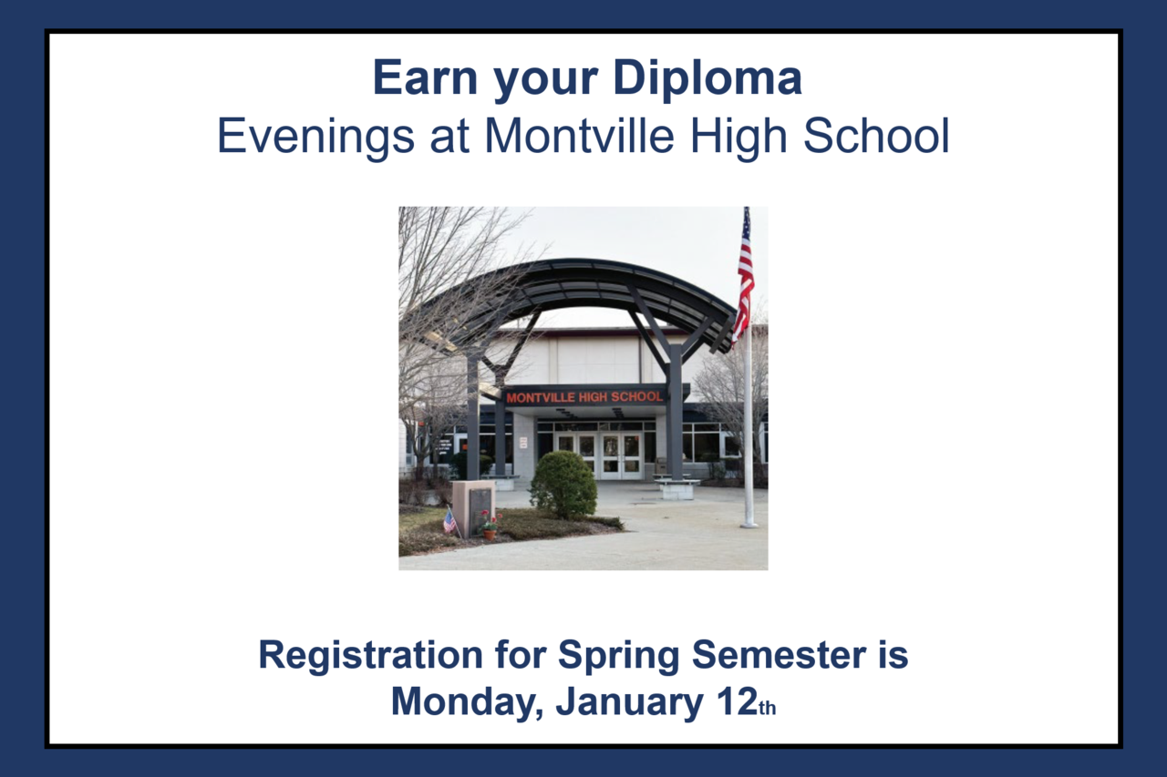 Earn your Diploma
Evenings at Montville High School
Registration for Spring Semester is Monday, January 12th from 5:30 &ndash; 7:30 p.m. The Spring Semester begins on Monday, January 26th