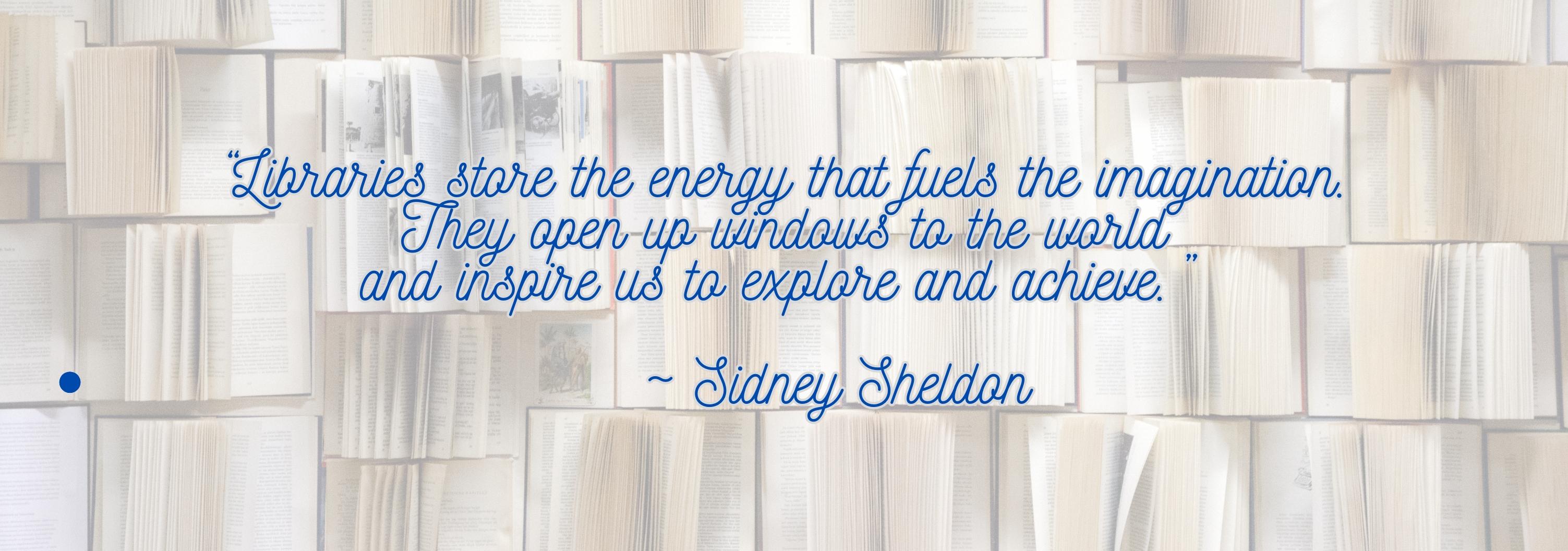 "Libraries store the energy that fuels the imagination. They open up windows to the world and inspire us to explore and achieve." Quote by Sidney Sheldon with background of open books