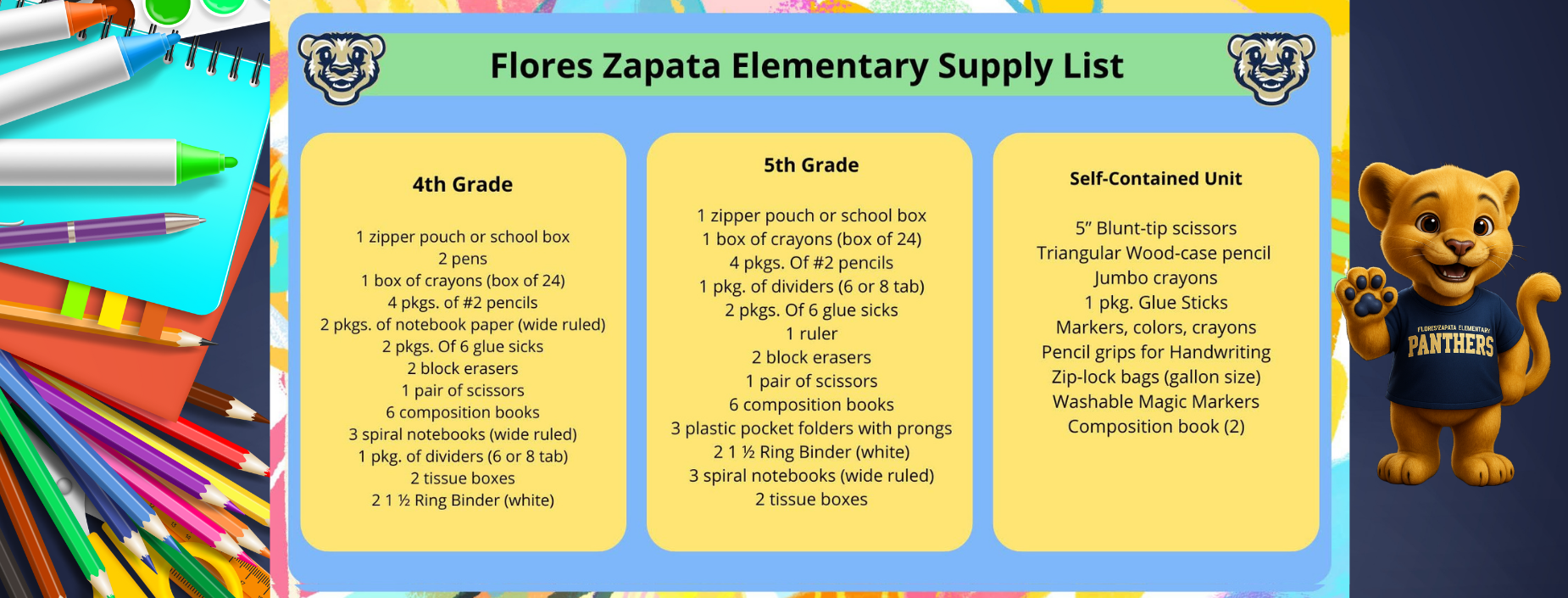 Flores Zapata Elementary Supply List
4th Grade
1 zipper pouch or school box 2 pens
1 box of crayons (box of 24) 4 pkgs. of #2 pencils
2 pkgs. of notebook paper (wide ruled) 2 pkgs. Of 6 glue sicks
2 block erasers
1 pair of scissors
6 composition books
3 spiral notebooks (wide ruled)
1 pkg. of dividers (6 or 8 tab)
2 tissue boxes
21 1⁄2 Ring Binder (white)
5th Grade
1 zipper pouch or school box 1 box of crayons (box of 24) 4 pkgs. Of #2 pencils
1 pkg. of dividers (6 or 8 tab) 2 pkgs. Of 6 glue sicks 1 ruler
2 block erasers
1 pair of scissors
6 composition books
3 plastic pocket folders with prongs
21 1⁄2 Ring Binder (white)
3 spiral notebooks (wide ruled)
2 tissue boxes