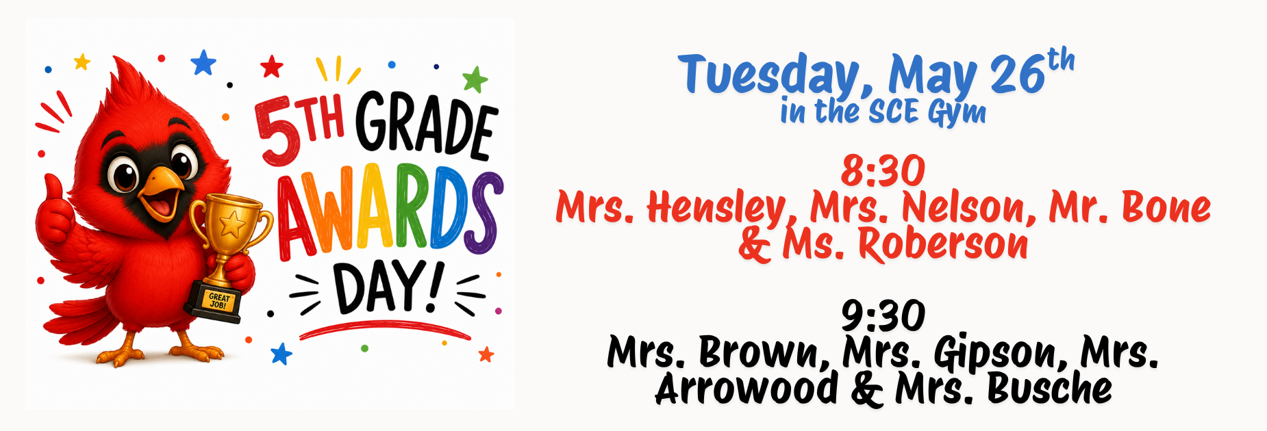information about 5th grade awards day: Tuesday, May 26th 
in the SCE Gym

8:30
Mrs. Hensley, Mrs. Nelson, Mr. Bone & Ms. Roberson

9:30
Mrs. Brown, Mrs. Gipson, Mrs. Arrowood & Mrs. Busche
