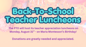 The PTO will host its teacher appreciation luncheons on Monday, August 31st - on Maria Montessori’s Birthday! Donations are greatly needed and appreciated. (1).png