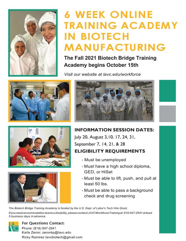 6 WEEK ONLINE TRAINING ACADEMY IN BIOTECH MANUFACTURING The Fall 2021 Biotech Bridge Training Academy begins October 15th Visit our website at lavc.edu/workforce INFORMATION SESSION DATES: July 20, August 3,10, 17, 24, 31, September 7, 14, 21, & 28 ELIGIBILITY REQUIREMENTS - Must be unemployed - Must have a high school diploma, GED, or HiSet - Must be able to lift, push, and pull at least 50 lbs. - Must be able to pass a background check and drug screening The Biotech Bridge Training Academy is funded by the U.S. Dept. of Labor’s Tech Hire Grant. If you need accommodation due to a disability, please contact LAVC Workforce Training at: 818-947-2941 at least 5 business days in advance. For Questions Contact: Phone: (818) 947-2941 Karla Zeron: zeronkp@lavc.edu Ricky Ramirez lavcbiotech@gmail.