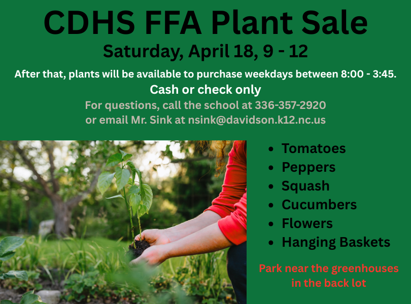 CDHS FFA Plant Sale - Saturday, April 18, 9-12. After that, plants will be available to purchase weekdays between 8:00 - 3:45. Cash or check only. For questions, call the school at 336-357-2920 or email Mr. Sink at nsink@davidson.k12.nc.us. Park near the greenhouses in the back lot. Plants for sale include tomatoes, peppers, squash, cucumbers, flowers, and hanging baskets.