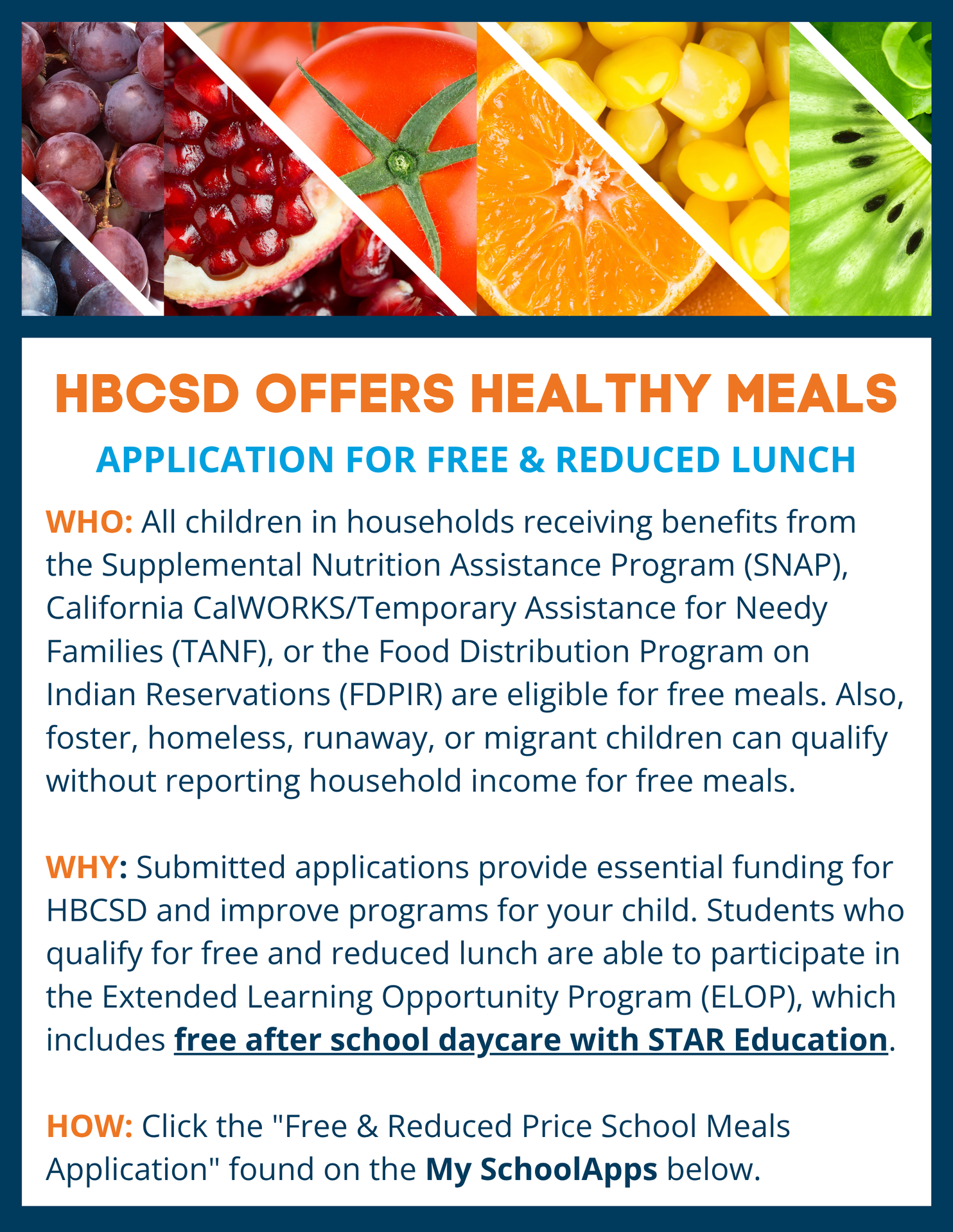 HBCSD OFFERS HEALTHY MEALS - Application For Free & Reduced Lunch WHO: All children in households receiving benefits from the Supplemental Nutrition Assistance Program (SNAP), California CalWORKS/Temporary Assistance for Needy Families (TANF), or the Food Distribution Program on Indian Reservations (FDPIR) are eligible for free meals. Also, foster, homeless, runaway ,or migrant children can qualify without reporting household income for free meals. WHY: Submitted applications provide essential funding for HBCSD and improve programs for your child. Students who qualify for free and reduced lunch are able to participate in the Extended Learning Opportunity Program (ELOP) which includes free after school daycare with STAR Education. HOW: Click the "Free and Reduced Price School Meals Application” found on the MySchoolApps below.