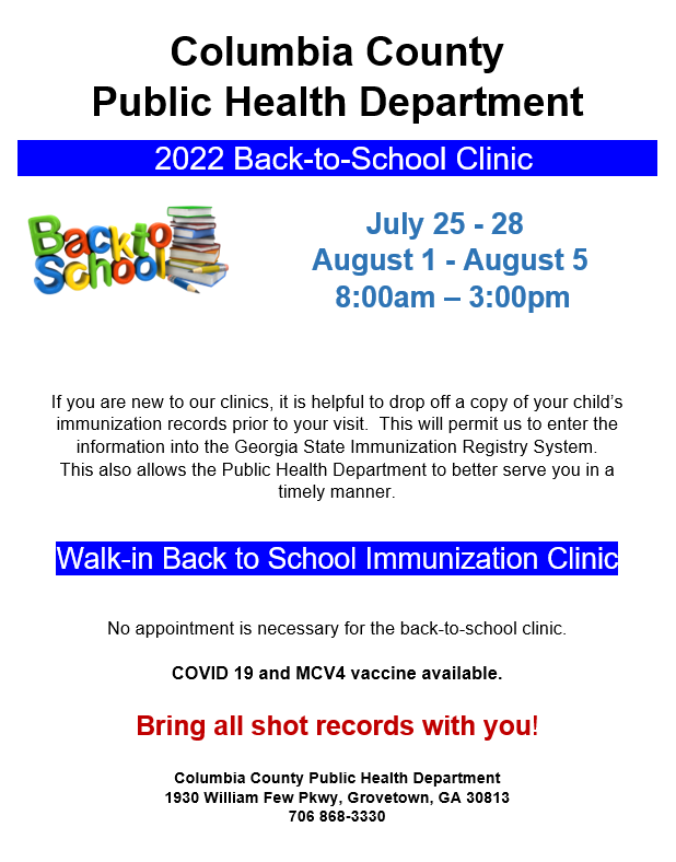 Columbia County Public Health Department 2022 Back-to-School Clinic July 25 - 28 August 1 - August 5 8:00am – 3:00pm If you are new to our clinics, it is helpful to drop off a copy of your child’s immunization records prior to your visit. This will permit us to enter the information into the Georgia State Immunization Registry System. This also allows the Public Health Department to better serve you in a timely manner. Walk-in Back to School Immunization Clinic No appointment is necessary for the back-to-school clinic. COVID 19 and MCV4 vaccine available. Bring all shot records with you! Columbia County Public Health Department 1930 William Few Pkwy, Grovetown, GA 30813 706 868-3330