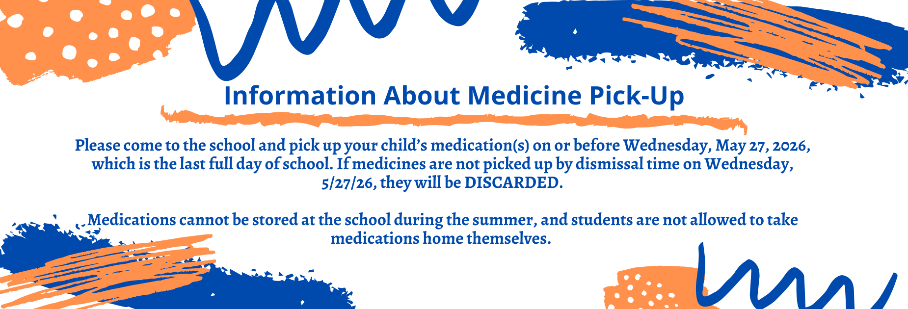 Information about medication pick-up: 

Please come to the school and pick up your child&rsquo;s medication(s) on or before Wednesday May 27, 2026, the last full day of school. If medicines are not picked up by dismissal time on Wednesday 5/27/26, they will be DISCARDED.
Medications cannot be stored at the school during the summer, and students are not allowed to take medications home themselves.