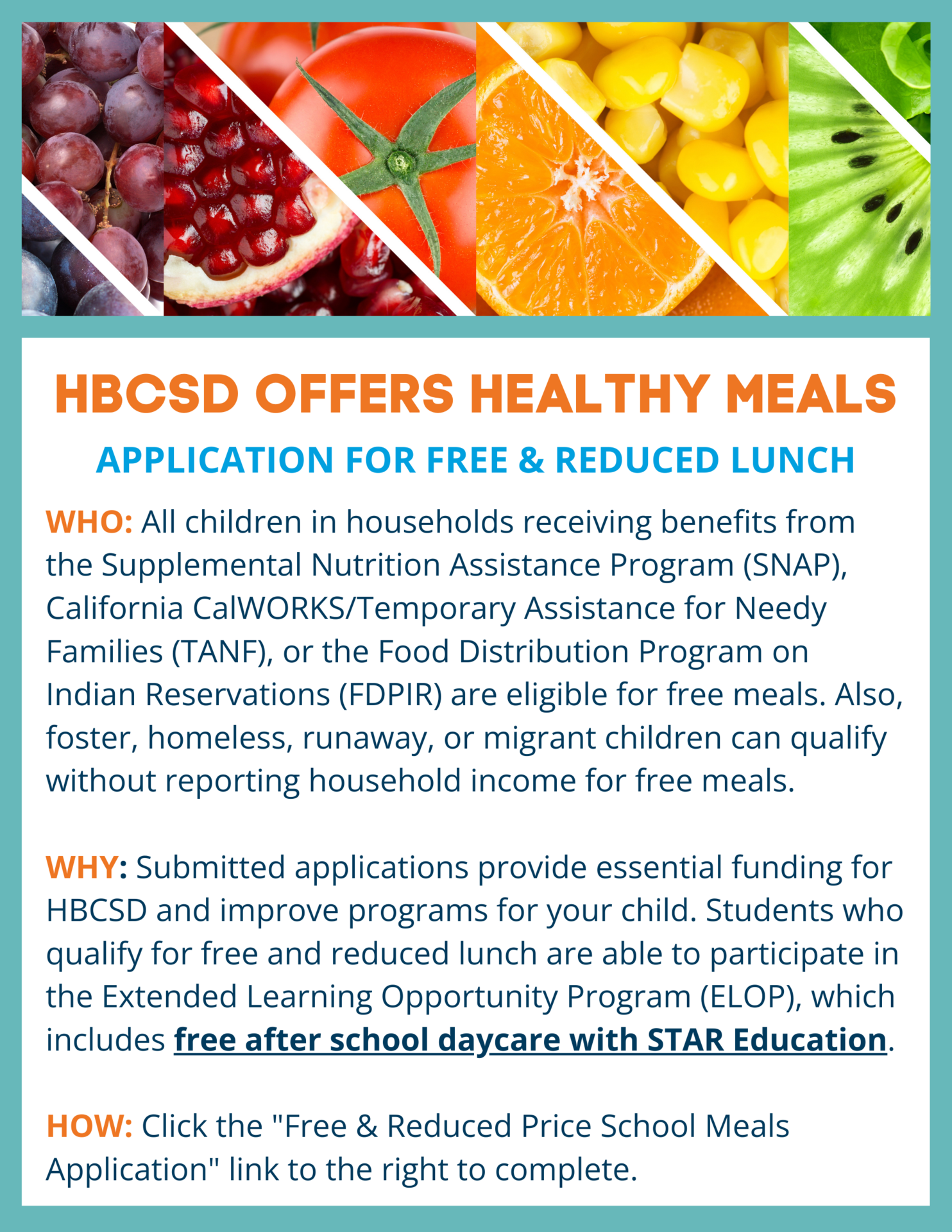 WHO: All children in households receiving benefits from the Supplemental Nutrition Assistance Program (SNAP), California CalWORKS/Temporary Assistance for Needy Families (TANF), or the Food Distribution Program on Indian Reservations (FDPIR) are eligible for free meals. Also, foster, homeless, runaway ,or migrant children can qualify without reporting household income for free meals.   WHY: Submitted applications provide essential funding for HBCSD and improve programs for your child. Students who qualify for free and reduced lunch are able to participate in the Extended Learning Opportunity Program (ELOP) which includes free after school daycare with STAR Education.  HOW: Click the "Free and Reduced Price School Meals Application" link to the right and complete.