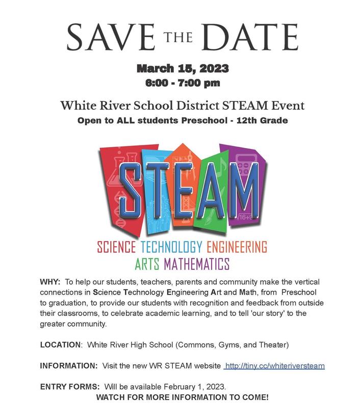 Save the Date. March 15 6:00-7:00 pm White River School District STEAM Event Open to ALL students Preschool - 12th Grade WHY: To help our students, teachers, parents and community make the vertical connections in Science Technology Engineering Art and Math, from Preschool to graduation, to provide our students with recognition and feedback from outside their classrooms, to celebrate academic learning, and to tell 'our story' to the greater community. LOCATION: White River High School (Commons, Gyms, and Theater) INFORMATION: Visit the new WR STEAM website http://tiny.cc/whiteriversteam ENTRY FORMS: Will be available February 1, 2023. WATCH FOR MORE INFORMATION TO COME!