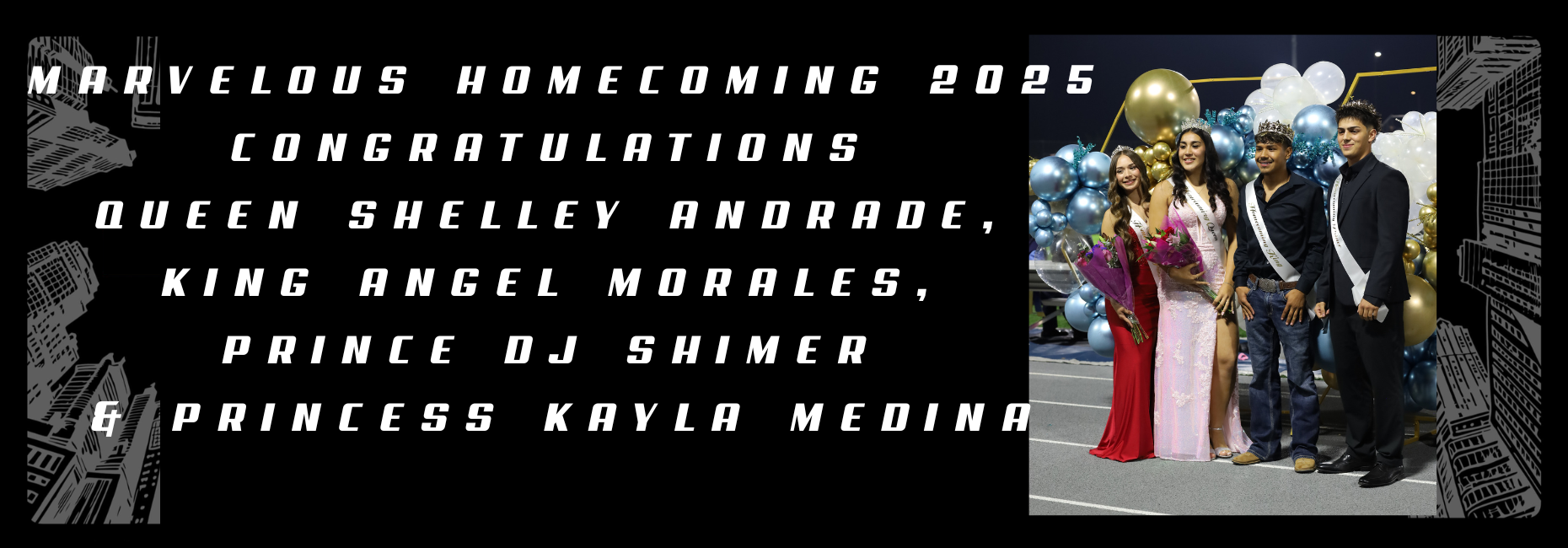 Marvelous Homecoming 2025
Congratulations 
Queen Shelley Andrade, 
King Angel Morales, 
Prince DJ Shimer 
& Princess Kayla Medina