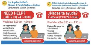 LAUSD’s Student & Family Wellness Hotline provides families with support, information, and referrals for mental health, health insurance, immunizations, food and housing, enrollment, and other needs. Call (213) 241-3840, weekdays from 8:00 a.m.–4:30 p.m.
