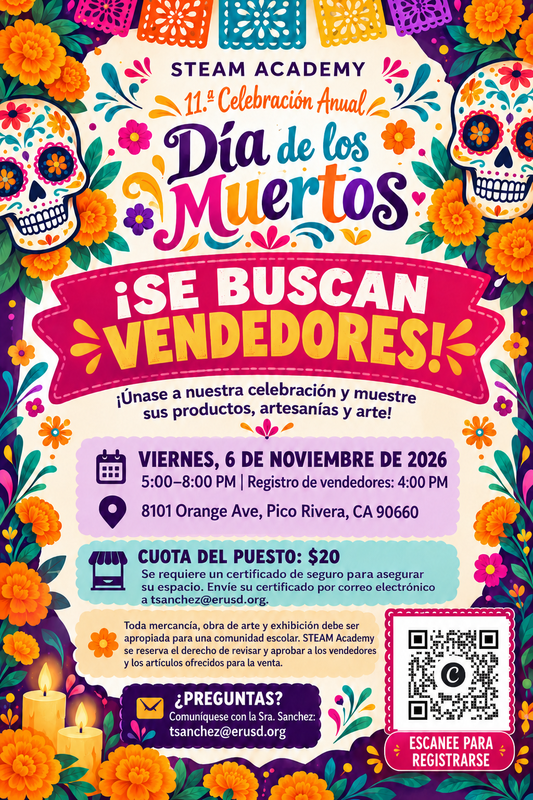 STEAM Academy is seeking vendors for our 11th Annual Día de los Muertos Celebration on Friday, November 6, 2026, from 5:00–8:00 PM; vendor booths are $20, and interested participants may scan the QR code on the flyer or contact Ms. Sanchez at tsanchez@erusd.org for more information.  STEAM Academy está buscando vendedores para nuestra 11.ª Celebración Anual del Día de los Muertos el viernes 6 de noviembre de 2026, de 5:00 a 8:00 PM; la cuota del puesto es de $20, y los interesados pueden escanear el código QR del volante o comunicarse con la Sra. Sanchez en tsanchez@erusd.org para más información.