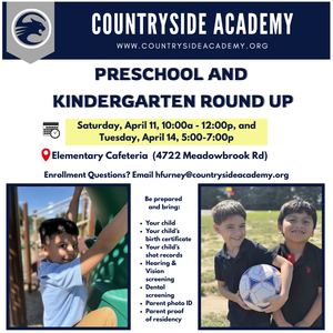 Preschool and Kindergarten Round up Saturday, April 11, 10:00a - 12:00p, and Tuesday, April 14, 5:00-7:00p Elementary Cafeteria (4722 Meadowbrook Rd) Enrollment Questions? Email hfurney@countrysideacademy.org Be prepared and bring: • Your child • Your child's q. birth certificate • Your child's shot records • Hearing & Vision screening • Dental screening • Parent photo ID • Parent proof of residency