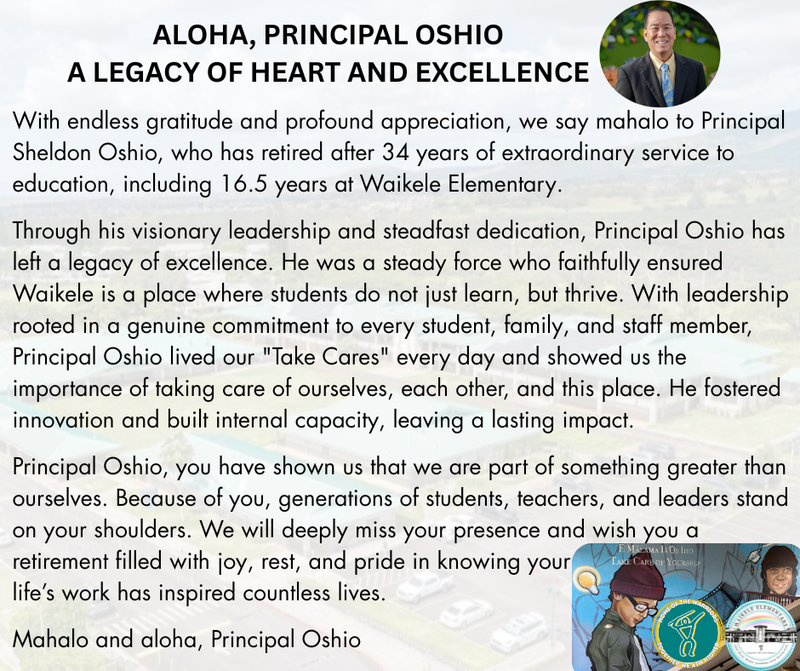 With endless gratitude and profound appreciation, we say mahalo to Principal Sheldon Oshio, who has retired after 34 years of extraordinary service to education, including 16.5 years at Waikele Elementary.  Through his visionary leadership and steadfast dedication, Principal Oshio has left a legacy of excellence. He was a steady force who faithfully ensured Waikele is a place where students do not just learn, but thrive. With leadership rooted in a genuine commitment to every student, family, and staff member, Principal Oshio lived our "Take Cares" every day and showed us the importance of taking care of ourselves, each other, and this place. He fostered innovation and built internal capacity, leaving a lasting impact.
