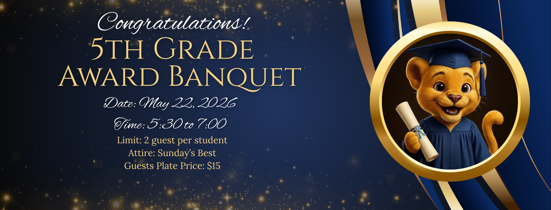 Congratulations!
5th Grade Award Banquet
Date: May 22, 2026
Time: 5:30 to 7:00
Limit: 2 guests per student
Attire: Sunday's Best
Guests Plate Price: $15