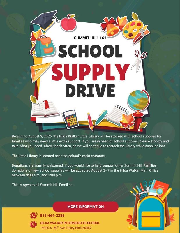 Summit Hill 161 School Supply Drive  Beginning August 3, 2026, the Hilda Walker Little Library will be stocked with school supplies for families who may need a little extra support. If you are in need of school supplies, please stop by and take what you need. Check back often, as we will continue to restock the library while supplies last. The Little Library is located near the school's main entrance. Donations are warmly welcomed! If you would like to help support other Summit Hill Families, donations of new school supplies will be accepted August 3–7 in the Hilda Walker Main Office between 9:00 a.m. and 3:00 p.m. This is open to all Summit Hill Families. For more information, call 815-464-2285 or visit Hilda Walker Intermediate School, 19900 S. 80 Ave in Tinley Park.