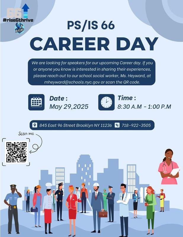Flyer for PS/IS 66 space Flyer for capital PS/IS66 Career Day. Flyer asks for anyone interested in sharing experiences to contact Miss. Hayward at mheyward@schools.nyc.gov or scan the QR code. Date May 29, 2025, time 8:30 AM to 1:00 PM  Location 845 East 96th street Brooklyn 11236 phone number 718–9 22–3505.